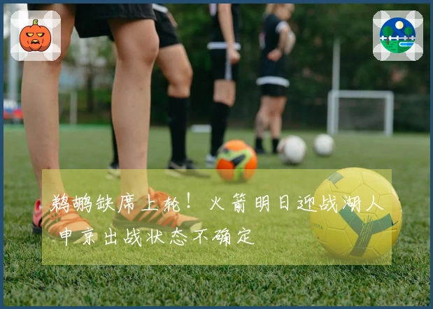 鹈鹕缺席上轮!火箭明日迎战湖人 申京出战状态不确定