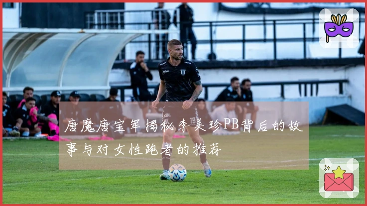 唐魔唐宝军揭秘李美珍PB背后的故事与对女性跑者的推荐