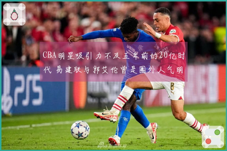 CBA明星吸引力不及五年前的20亿时代 易建联与郭艾伦曾是圈外人气明星