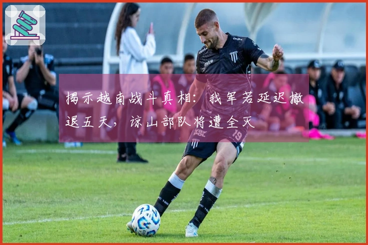 揭示越南战斗真相：我军若延迟撤退五天，谅山部队将遭全灭
