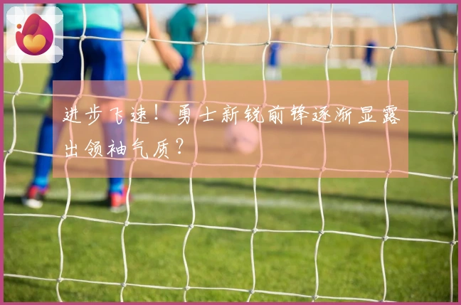 进步飞速！勇士新锐前锋逐渐显露出领袖气质？