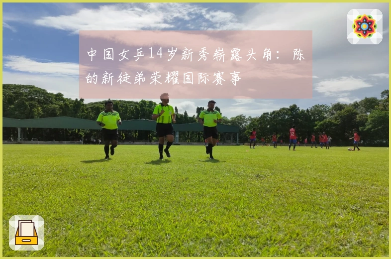 中国女乒14岁新秀崭露头角：陈玘的新徒弟荣耀国际赛事