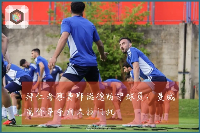 拜仁考察费耶诺德防守球员，曼城高价争夺利夫拉门托