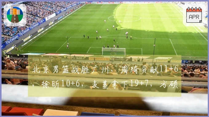北京男篮战胜广州，周琦贡献11+6，徐昕10+6，麦基拿下19+7，方硕得18分！