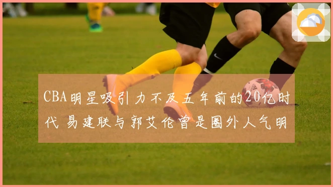 CBA明星吸引力不及五年前的20亿时代 易建联与郭艾伦曾是圈外人气明星