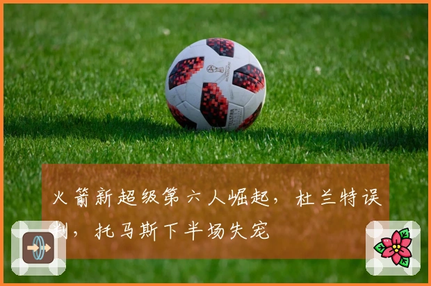 火箭新超级第六人崛起，杜兰特误判，托马斯下半场失宠