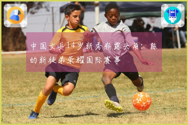 中国女乒14岁新秀崭露头角：陈玘的新徒弟荣耀国际赛事